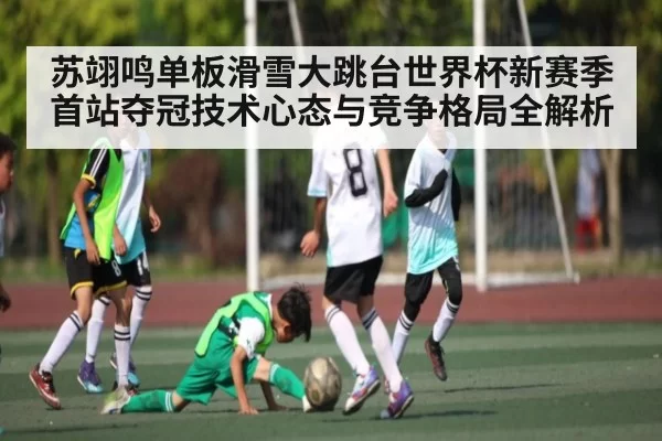 苏翊鸣单板滑雪大跳台世界杯新赛季首站夺冠技术心态与竞争格局全解析 | JisuEsports